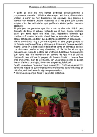 Didáctica de la Educación Infantil


A partir de este día nos hemos dedicado exclusivamente, a
prepararnos la unidad didáctica, desde que decidimos el tema de la
unidad, a partir de hay buscamos los objetivos que íbamos a
trabajar con nuestra unidad, buscando a la vez para que pudiera
acoplar más, las actividades que podíamos desempeñar con esos
objetivos.
Al principio me pensaba que iba a ser mucho más difícil, pero
después de todo el trabajo realizado en el Doc. Quedó bastante
claro, por tanto todo era más facíl, decidimos también que
podríamos fomentar también el reciclaje, incluyendo actividades con
cosas cotidianas, es decir, que podemos encontrar en cada casa.
Me he encontrado muy a gusto trabajando en este grupo, ya que no
ha habido ningún conflicto, y pienso que todas nos hemos ayudado
mucho, tanto en la elaboración del disfraz como en el trabajo escrito.
Los disfraces quedaron muy divertidos, el día 18 fue el día que
expusimos al resto de la clase las unidades didácticas, había grupos
que hasta ese día mantenían en secreto de que era el disfraz,
decían de que si iban de pulpos, de huevos kinder… pero al final
eras chulisimos, iban de Sevillanas, con unas faldas echas de papel,
fue un día lleno de magia, diversión, sorpresas, felicidad…
Desde una piñata, hasta un video, un cuento… Todos/as estábamos
llenos de magia ya que conseguimos entre todos transformarnos en
niños/as, olvidándonos de algunos problemillas.
A continuación pondré fotos y la unidad didáctica.




                                                                    19
 