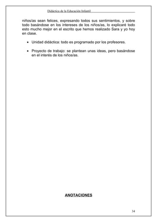 Didáctica de la Educación Infantil


niños/as sean felices, expresando todos sus sentimientos, y sobre
todo basándose en los intereses de los niños/as, lo explicaré todo
esto mucho mejor en el escrito que hemos realizado Sara y yo hoy
en clase.

  • Unidad didáctica: todo es programado por los profesores.

  • Proyecto de trabajo: se plantean unas ideas, pero basándose
    en el interés de los niños/as.




                           ANOTACIONES



                                                                34
 