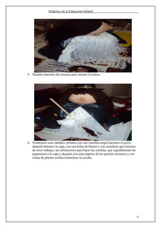 Didáctica de la Educación Infantil




5. Después haremos dos trenzas para simular la manos.




6. Pondremos unos detalles, primero con una cartulina negra haremos el gorro,
   después haremos la capa, con una bolsa de basura y con cartulinas que tenemos
   de otros trabajos, las utilizaremos para hacer las estrellas, que seguidamente las
   pegaremos a la capa y después con unos papitos de los pinchos morunos y con
   ramas de plantas confeccionaremos la escoba.




                                                                                        5
 