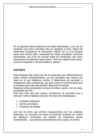 Didáctica de la Educación Infantil




En la siguiente clase acabamos con estas actividades y Loli nos ha
repartido una nueva actividad. Nos ha repartido un Doc. Sobre los
contenidos Educativos de Educación Infantil. En el cual durante
estos días hemos leído, subrayado las ideas principales, resumido
brevemente, con el fin de conocer todos los contenidos, que como
educadores /as debemos tener claros. Tanto los objetivos por áreas,
como la evaluación o las actividades a realizar…


21/01/2010

Para empezar esta clase Loli nos ha propuesto que reflexionáramos
sobre nuestro comportamiento, ya que considero que somos una
clase en la que hablamos mucho, y deberíamos de aprender a
respetarnos más mutuamente, por que a todo el mundo le gusta que
le respeten pero para ello también debemos de hacerlo.
Después hemos empezado ha hacer el índice o guión, con las ideas
principales del Doc.
Para que todo sea más ameno, cambiamos de actividad muy a
menudo, hemos hablado sobre los tres tipos de metodologías:

  • Unidades didácticas
  • Centros de interés
  • Proyectos de trabajo

Loli nos ha dicho que primero empezaremos con las unidades
didácticas, en concreto una sobre el Carnaval, teniendo en cuenta
los objetivos, contenidos, los criterios de evaluación, temas
transversales… que estamos aprendiendo poco a poco, en el Doc.



                                                                  8
 