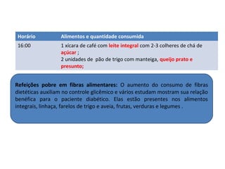 Horário Alimentos e quantidade consumida
16:00 1 xícara de café com leite integral com 2-3 colheres de chá de
açúcar ;
2 unidades de pão de trigo com manteiga, queijo prato e
presunto;
Refeições pobre em fibras alimentares: O aumento do consumo de fibras
dietéticas auxiliam no controle glicêmico e vários estudam mostram sua relação
benéfica para o paciente diabético. Elas estão presentes nos alimentos
integrais, linhaça, farelos de trigo e aveia, frutas, verduras e legumes .
 