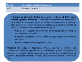 • Excesso de alimentos fontes de gordura e frituras (2 bifes, carne
vermelha gordura e frituras): O consumo de alimentos ricos em gorduras
saturadas e de frituras devem ser reduzidos, principalmente em pacientes
com Diabetes que possuem risco aumentado para desenvolvimento de
doenças cardiovasculares. Devem ser encorajados:
•Utilizar óleos vegetais no preparo de alimentos (1 lata por mês para
cada 4 pessoas na família);
•Consumir alimentos assados, cozidos ou grelhados em detrimento
de frituras;
•Evitar alimentos fontes de gordura trans.
•Ausência de salada e legumes:As frutas, legumes e verduras são
considerados alimentos reguladores por fornecerem grande quantidade de
vitaminas e minerais. Esses micronutrientes auxiliam no metabolismo do
usuário e devem ser recomendados seu consumo em no mínimo 5 porções ao
dia.
Horário Alimentos e quantidade consumida
20:00 Mesmo do almoço
 