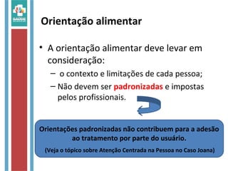 • A orientação alimentar deve levar em
consideração:
– o contexto e limitações de cada pessoa;
– Não devem ser padronizadas e impostas
pelos profissionais.
Orientação alimentar
Orientações padronizadas não contribuem para a adesão
ao tratamento por parte do usuário.
(Veja o tópico sobre Atenção Centrada na Pessoa no Caso Joana)
 