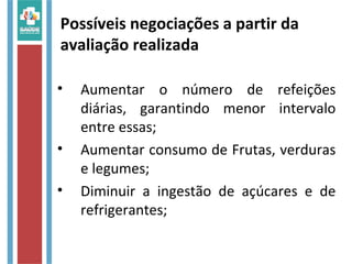 • Aumentar o número de refeições
diárias, garantindo menor intervalo
entre essas;
• Aumentar consumo de Frutas, verduras
e legumes;
• Diminuir a ingestão de açúcares e de
refrigerantes;
Possíveis negociações a partir da
avaliação realizada
 