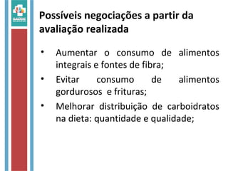• Aumentar o consumo de alimentos
integrais e fontes de fibra;
• Evitar consumo de alimentos
gordurosos e frituras;
• Melhorar distribuição de carboidratos
na dieta: quantidade e qualidade;
Possíveis negociações a partir da
avaliação realizada
 