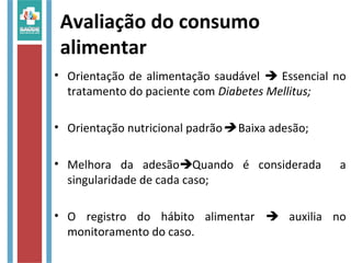 Avaliação do consumo
alimentar
• Orientação de alimentação saudável  Essencial no
tratamento do paciente com Diabetes Mellitus;
• Orientação nutricional padrão Baixa adesão;
• Melhora da adesãoQuando é considerada a
singularidade de cada caso;
• O registro do hábito alimentar  auxilia no
monitoramento do caso.
 