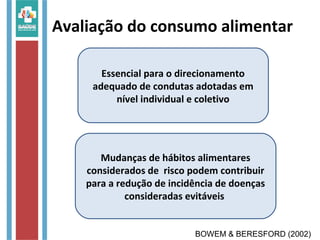 Avaliação do consumo alimentar
Essencial para o direcionamento
adequado de condutas adotadas em
nível individual e coletivo
Mudanças de hábitos alimentares
considerados de risco podem contribuir
para a redução de incidência de doenças
consideradas evitáveis
BOWEM & BERESFORD (2002)
 