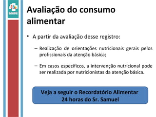 Avaliação do consumo
alimentar
• A partir da avaliação desse registro:
– Realização de orientações nutricionais gerais pelos
profissionais da atenção básica;
– Em casos específicos, a intervenção nutricional pode
ser realizada por nutricionistas da atenção básica.
Veja a seguir o Recordatório Alimentar
24 horas do Sr. Samuel
 
