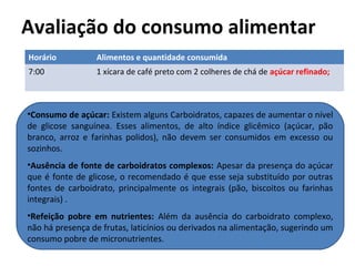 Avaliação do consumo alimentar
Horário Alimentos e quantidade consumida
7:00 1 xícara de café preto com 2 colheres de chá de açúcar refinado;
•Consumo de açúcar: Existem alguns Carboidratos, capazes de aumentar o nível
de glicose sanguínea. Esses alimentos, de alto índice glicêmico (açúcar, pão
branco, arroz e farinhas polidos), não devem ser consumidos em excesso ou
sozinhos.
•Ausência de fonte de carboidratos complexos: Apesar da presença do açúcar
que é fonte de glicose, o recomendado é que esse seja substituído por outras
fontes de carboidrato, principalmente os integrais (pão, biscoitos ou farinhas
integrais) .
•Refeição pobre em nutrientes: Além da ausência do carboidrato complexo,
não há presença de frutas, laticínios ou derivados na alimentação, sugerindo um
consumo pobre de micronutrientes.
 