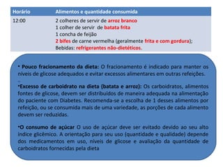Horário Alimentos e quantidade consumida
12:00 2 colheres de servir de arroz branco
1 colher de servir de batata frita
1 concha de feijão
2 bifes de carne vermelha (geralmente frita e com gordura);
Bebidas: refrigerantes não-dietéticos.
• Pouco fracionamento da dieta: O fracionamento é indicado para manter os
níveis de glicose adequados e evitar excessos alimentares em outras refeições.
•10
•Excesso de carboidrato na dieta (batata e arroz): Os carboidratos, alimentos
fontes de glicose, devem ser distribuídos de maneira adequada na alimentação
do paciente com Diabetes. Recomenda-se a escolha de 1 desses alimentos por
refeição, ou se consumida mais de uma variedade, as porções de cada alimento
devem ser reduzidas.
•O consumo de açúcar O uso de açúcar deve ser evitado devido ao seu alto
índice glicêmico. A orientação para seu uso (quantidade e qualidade) depende
dos medicamentos em uso, níveis de glicose e avaliação da quantidade de
carboidratos fornecidas pela dieta
 