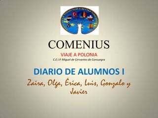COMENIUS
VIAJE A POLONIA
C.E.I.P. Miguel de Cervantes de Consuegra
DIARIO DE ALUMNOS I
Zaira, Olga, Érica, Luis, Gonzalo y
Javier
 