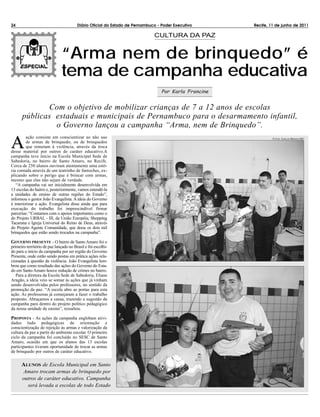 24                                      Diário Oficial do Estado de Pernambuco - Poder Executivo      Recife, 11 de junho de 2011

                                                                             CULTURA DA PAZ


                               “Arma nem de brinquedo” é
                               tema de campanha educativa
                                                                                 Por Karla Francine


             Com o objetivo de mobilizar crianças de 7 a 12 anos de escolas
      públicas estaduais e municipais de Pernambuco para o desarmamento infantil,
               o Governo lançou a campanha “Arma, nem de Brinquedo”.

A
         ação consiste em conscientizar ao não uso                                                             F OTOS : C ARLOS M ENDES /SEI
         de armas de brinquedo, ou de brinquedos
         que remetam à violência, através da troca
desse material por outros de caráter educativo.A
campanha teve início na Escola Municipal Sede de
Sabedoria, no bairro de Santo Amaro, no Recife.
Cerca de 250 alunos ouviram atentamente uma estó-
ria contada através de um teatrinho de fantoches, ex-
plicando sobre o perigo que é brincar com armas,
mesmo que elas não sejam de verdade.
   “A campanha vai ser inicialmente desenvolvida em
13 escolas do bairro e, posteriormente, vamos estendê-la
a unidades de ensino de outras regiões do Estado”,
informou o gestor João Evangelista. A ideia do Governo
é interiorizar a ação. Evangelista disse ainda que para
execução do trabalho foi imprescindível firmar
parcerias: “Contamos com o apoios importantes como o
do Projeto URBAL - III, da União Européia; Shopping
Tacaruna e Igreja Universal do Reino de Deus, através
do Projeto Agente Comunidade, que doou os dois mil
brinquedos que estão sendo trocados na campanha”.

GOVERNO PRESENTE - O bairro de Santo Amaro foi o
primeiro território de paz lançado no Brasil e foi escolhi-
do para o início da campanha por ser região do Governo
Presente, onde estão sendo postas em prática ações rela-
cionadas à questão da violência. João Evangelista lem-
brou que como resultado das ações do Governo do Esta-
do em Santo Amaro houve redução de crimes no bairro.
   Para a diretora da Escola Sede de Sabedoria, Eliane
Aragão, a ideia veio se somar às ações que já vinham
sendo desenvolvidas pelos professores, no sentido da
promoção da paz. “A escola abre as portas para esta
ação. As professoras já começaram a fazer o trabalho
proposto. Abraçamos a causa, trazendo a sugestão da
campanha para dentro do projeto político pedagógico
da nossa unidade de ensino”, ressaltou.

PROPOSTA - As ações da campanha englobam ativi-
dades ludo pedagógicas de orientação e
conscientização de rejeição às armas e valorização da
cultura da paz a partir do ambiente escolar. O primeiro
ciclo da campanha foi concluído no SESC de Santo
Amaro, ocasião em que os alunos das 13 escolas
participantes tiveram oportunidade de trocar as armas
de brinquedo por outros de caráter educativo.


      ALUNOS de Escola Municipal em Santo
      Amaro trocam armas de brinquedo por
      outros de caráter educativo. Campanha
        será levada a escolas de todo Estado
 