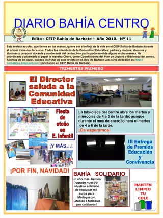 DIARIO BAHÍA CENTRO Edita : CEIP Bahía de Barbate – Año 2010.  Nº 11 TRIMESTRE PRIMERO MANTEN LIMPIO TU COLE La biblioteca del centro abre los martes y  miércoles de 4 a 5 de la tarde; aunque  durante el mes de enero lo hará el martes de 4 a 6 de la tarde. ¡Os esperamos! III Entrega de Premios Educación  y Convivencia Fiesta de otoño en  E. Infantil Esta revista escolar, que tienes en tus manos, quiere ser el reflejo de la vida en el CEIP Bahía de Barbate durante el primer trimestre del curso. Todos los miembros de la Comunidad Educativa: padres y madres, alumnos y alumnas y personal docente y no-docente del centro, han participado en él de alguna u otra manera. Ha coordinado y plasmado al papel la maestra Charo, como Coordinadora del Plan de Lectura y Biblioteca del centro. Además de en papel, puedes disfrutar de esta revista en el blog de Barbate Lee, cuya dirección es:  http:// barbatelee.blogspot.com /  (pinchando en CEIP Bahía de Barbate). Un año más, hemos logrado nuestro  objetivo solidario de recaudar mil  euros para Madagascar. ¡Gracias a todos/as por colaborar! BAHÍA  SOLIDARIO ¡POR FIN, NAVIDAD! ¡Y MÁS…! El Director  saluda a la  Comunidad  Educativa 