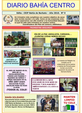 DIARIO BAHÍA CENTRO
                Edita : CEIP Bahía de Barbate – Año 2010. Nº 9

             Un trimestre más cumplimos con nuestro objetivo de sacar
             esta revista escolar a la calle. Como en las ocasiones ante-
             riores esperamos con ella mostrar a la Comunidad Educati-
             va qué ha sido este trimestre en nuestro centro.
                       Coordinadora del Plan de Lectura y Biblioteca.

                                  TRIMESTRE SEGUNDO


                                         DÍA DE LA PAZ, ANDALUCÍA, CARNAVAL…
                                         ¡CUÁNTAS COSAS HEMOS HECHO!




¡YA HAN LLEGADO LOS ORDENADORES!




   ¡QUÉ BIEN LO
                                                               La maestra de Religión ha
  PASAMOS EN LA
                                                                     contado con la
FIESTA DE NAVIDAD!
                                                               colaboración de los padres
                                                               y madres de Primaria para
                                                                   montar una bonita
   EL MES DE MARZO ES EL                                         exposición de pasos de
         MES DE LA                                                  Semana Santa.
      ESCOLARIZACIÓN.
    TODOS LOS PADRES Y
     MADRES DE NIÑOS Y
    NIÑAS NACIDOS EN EL               LA BIBLIOTECA ABRE
     AÑO 2007 DEBEN                   DURANTE EL HORARIO DE
      SOLICITAR PLAZA                 RECREO Y LOS MARTES Y
   ESCOLAR PARA SU HIJO
          O HIJA.
                                      MIÉRCOLES DE 4 A 5 DE LA
                                      TARDE
   ¡TODOS AL COLE!



 BAHÍA SOLIDARIO                                                        MANTEN
 Nuevamente hemos contado con la solida-
 ridad de toda la Comunidad Educativa del
                                                                        LIMPIO
 CEIP Bahía de Barbate y, con la rifa de la                             TU COLE
 Cesta de Navidad, hemos enviado 1009 €                                                     1
 Al Padre Agustín Alonso de Madagascar.
 