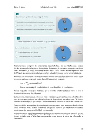 Diário de bordo Sala de Aula Invertida Ano letivo 2022/2023
11
A semana iniciou com greve dos funcionários. A escola fechou e por isso não foi dada a aula de
2ªF. Por compromissos familiares do professor de Ciências da Natureza, com quem partilho a
turma desdobrada, o colega pediu-me que desse a aula a toda a turma durante a primeira hora
de 4ªF, pelo que a semana se reduziu a uma hora letiva (50 minutos) com a turma toda junta.
A referida aula iniciou com o esclarecimento de dúvidas colocadas no questionário online e com
o resumo, realizado em grande grupo, da matéria explorada no vídeo:
• 𝑣𝑠𝑜𝑚 = 𝑑
∆𝑡
⁄ , unidades SI: m/s
• De uma maneira geral: 𝑣𝑠𝑜𝑚(𝑠ó𝑙𝑖𝑑𝑜𝑠) > 𝑣𝑠𝑜𝑚(𝑙í𝑞𝑢𝑖𝑑𝑜𝑠) > 𝑣𝑠𝑜𝑚(𝑔𝑎𝑠𝑒𝑠)
Realizei no quadro o cálculo da distância a que se encontra uma trovoada cujo trovão se ouça 2s
depois do avistamento do relâmpago.
Curiosamente, há alunos que, não tendo visto o vídeo conseguem participar na aula e há outros
que, tendo-o visto, referem que não se lembram de determinada questão porque “já viram o
vídeo há muito tempo”, o que reforça a necessidade deste “arrumar de ideias” em sala de aula.
Foram corrigidas as questões do questionário, com recurso a uma apresentação eletrónica,
tendo havido da minha parte o cuidado de ter apelado a alunos que não tinham realizado a
tarefa, e que não revelaram dificuldade em responder.
Para terminar este espaço de partilha em grande grupo, mostrei uma imagem, referindo que ma
tinham enviado para o WhatsApp, perguntando o que achava a turma da informação aí
transmitida:
√
√
 