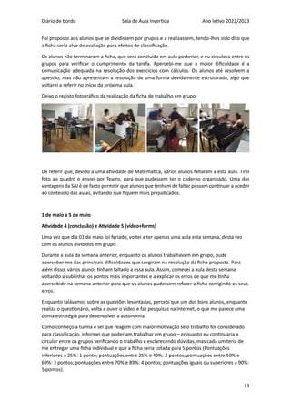 Diário de bordo Sala de Aula Invertida Ano letivo 2022/2023
13
Foi proposto aos alunos que se dividissem por grupos e a realizassem, tendo-lhes sido dito que
a ficha seria alvo de avaliação para efeitos de classificação.
Os alunos não terminaram a ficha, que será concluída em aula posterior, e eu circulava entre os
grupos para verificar o cumprimento da tarefa. Apercebi-me que a maior dificuldade é a
comunicação adequada na resolução dos exercícios com cálculos. Os alunos até resolvem a
questão, mas não apresentam a resolução de uma forma devidamente estruturada, algo que
voltarei a referir no início da próxima aula.
Deixo o registo fotográfico da realização da ficha de trabalho em grupo:
De referir que, devido a uma atividade de Matemática, vários alunos faltaram a esta aula. Tirei
foto ao quadro e enviei por Teams, para que pudessem ter o caderno organizado. Uma das
vantagens da SAI é de facto permitir que alunos que tenham de faltar possam continuar a aceder
ao conteúdo das aulas, evitando que fiquem mais prejudicados.
1 de maio a 5 de maio
Atividade 4 (conclusão) e Atividade 5 (vídeo+forms)
Uma vez que dia 01 de maio foi feriado, voltei a ter apenas uma aula esta semana, desta vez
com os alunos divididos em grupo.
Durante a aula da semana anterior, enquanto os alunos trabalhavam em grupo, pude
aperceber-me das principais dificuldades que surgiram na resolução da ficha proposta. Para
além disso, vários alunos tinham faltado a essa aula. Assim, comecei a aula desta semana
voltando a sublinhar os pontos mais importantes e a explicar os erros de que me tinha
apercebido na semana anterior para que os alunos pudessem refazer a ficha corrigindo os seus
erros.
Enquanto falávamos sobre as questões levantadas, percebi que um dos bons alunos, enquanto
realiza o questionário, volta a ouvir o vídeo e faz pesquisas na internet, o que me parece uma
ótima estratégia para desenvolver a autonomia.
Como conheço a turma e sei que reagem com maior motivação se o trabalho for considerado
para classificação, informei que poderiam trabalhar em grupo – enquanto eu continuaria a
circular entre os grupos verificando o trabalho e esclarecendo dúvidas, mas cada um teria de
me entregar uma ficha individual e que a ficha seria cotada para 5 pontos (Pontuações
inferiores a 25%: 1 ponto; pontuações entre 25% e 49%: 2 pontos; pontuações entre 50% e
69%: 3 pontos; pontuações entre 70% e 89%: 4 pontos; pontuações iguais ou superiores a 90%:
5 pontos).
 