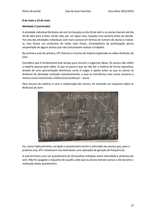 Diário de bordo Sala de Aula Invertida Ano letivo 2022/2023
17
8 de maio a 12 de maio
Atividade 5 (conclusão)
A atividade individual Atributos do som foi lançada no dia 26 de abril e os alunos tiveram até dia
30 de abril para a fazer, tendo sido, por um lapso meu, lançada uma semana antes do devido.
Foi uma das atividades individuais com mais sucesso em termos de número de alunos a realizá-
la, mas houve um acréscimo de notas mais fracas, consequência da participação pouco
empenhada de alguns alunos que não costumavam realizar o trabalho.
Na primeira aula da semana, 2ªF, fizemos o resumo da matéria explorada no vídeo Atributos do
Som.
Considero que é fundamental este tempo para resumir e organizar ideias. Os alunos não retêm
a matéria apenas pelo vídeo. O que se passa é que ao não dar a matéria de forma expositiva,
através de uma apresentação eletrónica, como é vulgar, e apelar antes ao que os alunos se
lembram da atividade realizada individualmente, a aula se transforma mais numa conversa e
menos numa transmissão unidirecional professor – aluno.
Para resumo da matéria, e com a colaboração dos alunos, foi realizado um esquema sobre os
Atributos do Som:
Foi, como habitualmente, corrigido o questionário online e solicitado aos alunos que, para a
próxima aula, 4ªF, instalassem nos telemóveis uma aplicação de geração de frequências.
A aula terminou com um questionário de 10 escolhas múltiplas sobre velocidade e atributos do
som. Não foi apagado o esquema do quadro, pelo que os alunos tiveram acesso a ele durante a
realização deste questionário:
 