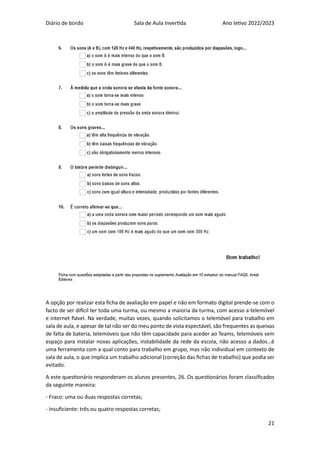 Diário de bordo Sala de Aula Invertida Ano letivo 2022/2023
21
A opção por realizar esta ficha de avaliação em papel e não em formato digital prende-se com o
facto de ser difícil ter toda uma turma, ou mesmo a maioria da turma, com acesso a telemóvel
e internet fiável. Na verdade, muitas vezes, quando solicitamos o telemóvel para trabalho em
sala de aula, e apesar de tal não ser do meu ponto de vista espectável, são frequentes as queixas
de falta de bateria, telemóveis que não têm capacidade para aceder ao Teams, telemóveis sem
espaço para instalar novas aplicações, instabilidade da rede da escola, não acesso a dados…é
uma ferramenta com a qual conto para trabalho em grupo, mas não individual em contexto de
sala de aula, o que implica um trabalho adicional (correção das fichas de trabalho) que podia ser
evitado.
A este questionário responderam os alunos presentes, 26. Os questionários foram classificados
da seguinte maneira:
- Fraco: uma ou duas respostas corretas;
- Insuficiente: três ou quatro respostas corretas;
 