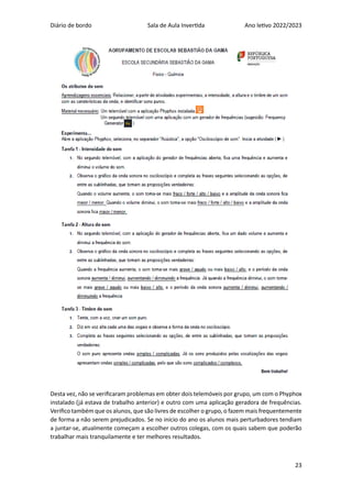 Diário de bordo Sala de Aula Invertida Ano letivo 2022/2023
23
Desta vez, não se verificaram problemas em obter dois telemóveis por grupo, um com o Phyphox
instalado (já estava de trabalho anterior) e outro com uma aplicação geradora de frequências.
Verifico também que os alunos, que são livres de escolher o grupo, o fazem mais frequentemente
de forma a não serem prejudicados. Se no início do ano os alunos mais perturbadores tendiam
a juntar-se, atualmente começam a escolher outros colegas, com os quais sabem que poderão
trabalhar mais tranquilamente e ter melhores resultados.
 