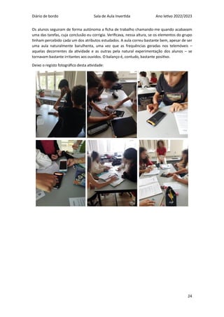 Diário de bordo Sala de Aula Invertida Ano letivo 2022/2023
24
Os alunos seguiram de forma autónoma a ficha de trabalho chamando-me quando acabavam
uma das tarefas, cuja conclusão eu corrigia. Verificava, nessa altura, se os elementos do grupo
tinham percebido cada um dos atributos estudados. A aula correu bastante bem, apesar de ser
uma aula naturalmente barulhenta, uma vez que as frequências geradas nos telemóveis –
aquelas decorrentes da atividade e as outras pela natural experimentação dos alunos – se
tornavam bastante irritantes aos ouvidos. O balanço é, contudo, bastante positivo.
Deixo o registo fotográfico desta atividade:
 