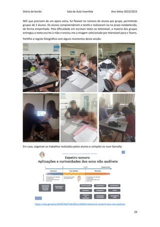 Diário de bordo Sala de Aula Invertida Ano letivo 2022/2023
29
NEE que precisam de um apoio extra, fui flexível no número de alunos por grupo, permitindo
grupos de 3 alunos. Os alunos compreenderam a tarefa e realizaram-na no prazo estabelecido,
de forma empenhada. Pela dificuldade em escrever texto no telemóvel, a maioria dos grupos
entregou o texto escrito à mão e enviou-me a imagem selecionada por telemóvel para o Teams.
Partilho o registo fotográfico com alguns momentos desta sessão:
Em casa, organizei os trabalhos realizados pelos alunos e compilei-os num Genially:
https://view.genial.ly/64458766971de30011cfa9bb/interactive-content-sons-nao-audiveis
 