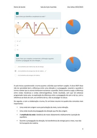 Diário de bordo Sala de Aula Invertida Ano letivo 2022/2023
3
A aula iniciou questionando a turma quanto a dúvidas que tenham surgido. A aluna MLP disse
não ter percebido bem a diferença entre uma vibração e a propagação. Levantei a questão à
turma e deixei que os alunos tentassem esclarecer a questão. Desta conversa surgiu a diferença
entre ondas mecânicas e ondas eletromagnéticas, tendo resultado, sem que tal estivesse
programado nesta aula, na explicação da diferença entre a propagação do som e da luz, com a
referência ao facto do som, ao contrário da luz, não se propagar no vácuo.
De seguida, e com a colaboração a turma, fiz um breve resumo no quadro dos conceitos mais
importantes:
• Uma onda tem origem numa perturbação do meio, numa vibração.
• Uma onda resulta da propagação da vibração que lhe deu origem.
• A amplitude da onda é distância de maior afastamento relativamente à posição de
equilíbrio.
• Durante a propagação da vibração, há transferência de energia para o meio, mas não
há transporte de matéria.
 