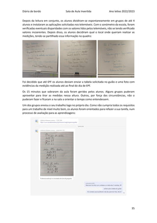 Diário de bordo Sala de Aula Invertida Ano letivo 2022/2023
35
Depois da leitura em conjunto, os alunos dividiram-se espontaneamente em grupos de até 4
alunos e instalaram as aplicações solicitadas nos telemóveis. Com o sonómetro da escola, foram
verificadas eventuais disparidades com os valores lidos pelos telemóveis, não se tendo verificado
valores incoerentes. Depois disso, os alunos decidiram qual o local onde queriam realizar as
medições, tendo-se partilhado essa informação no quadro:
Foi decidido que até 6ªF os alunos deviam enviar a tabela solicitada no guião e uma foto com
evidências da medição realizada até ao final do dia de 6ªF.
Os 15 minutos que sobraram da aula foram geridos pelos alunos. Alguns grupos puderam
aproveitar para tirar as medidas nessa altura. Outros, por força das circunstâncias, não o
puderam fazer e ficaram a na sala a orientar o tempo como entendessem.
Um dos grupos enviou o seu trabalho logo no próprio dia. Como não cumpria todos os requisitos
para um trabalho de nível muito bom, os alunos foram orientados para refazer a sua tarefa, num
processo de avaliação para as aprendizagens:
 
