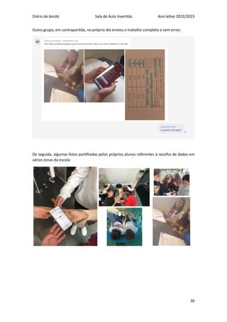 Diário de bordo Sala de Aula Invertida Ano letivo 2022/2023
36
Outro grupo, em contrapartida, no próprio dia enviou o trabalho completo e sem erros:
De seguida, algumas fotos partilhadas pelos próprios alunos referentes à recolha de dados em
várias zonas da escola:
 