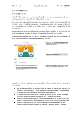 Diário de bordo Sala de Aula Invertida Ano letivo 2022/2023
37
29 de maio a 02 de junho
Atividade 6 (conclusão)
A aula de 2ªF, com a turma em conjunto, foi dedicada ao preenchimento dos questionários para
avaliar o autoconceito dos estudantes, objetivo deste estudo.
Antes de entregar o questionário para preenchimento, voltei a explicar o conceito de sala de aula
invertida e como a metodologia ultrapassa a visualização de vídeos antes da aula, sendo antes
uma metodologia que privilegia as atividades onde os alunos sejam protagonistas da sua
aprendizagem.
Revi, através de uma apresentação eletrónica, as atividades realizadas no domínio invertido,
partilhando algumas fotos que fui tirando ao longo do período de implementação.
Partilhei ainda as questões que lhes iam ser colocadas, solicitando que não respondessem de
forma muito lacónica, para que o estudo pudesse ser mais rico.
Enquanto os alunos realizavam os questionários, alguns alunos fizeram comentários
interessantes:
• Que sentiram que o facto de poderem indicar as dúvidas no questionário era como “se
tivessem a professora para si”, sendo positivo ter essa oportunidade e a possibilidade
de esclarecer as suas dúvidas e as dos colegas na aula seguinte;
• Os alunos consideram fundamental a revisão de matéria em sala de aula, sendo que
não ficam com a matéria assimilada apenas com a visualização do vídeo;
• Um aluno referiu que lhe dá menos trabalho a metodologia mais convencional, com o
professor a dar a matéria e depois o apoio da explicação para preparar para os testes;
• A maioria considera que as suas notas melhoraram com a metodologia SAI por
aumentar o número de instrumentos de avaliação e “estarem sempre a trabalhar”.
 