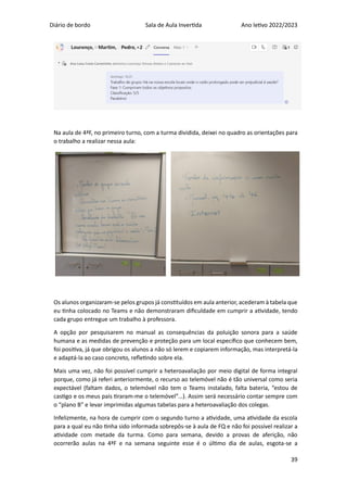Diário de bordo Sala de Aula Invertida Ano letivo 2022/2023
39
Na aula de 4ªF, no primeiro turno, com a turma dividida, deixei no quadro as orientações para
o trabalho a realizar nessa aula:
Os alunos organizaram-se pelos grupos já constituídos em aula anterior, acederam à tabela que
eu tinha colocado no Teams e não demonstraram dificuldade em cumprir a atividade, tendo
cada grupo entregue um trabalho à professora.
A opção por pesquisarem no manual as consequências da poluição sonora para a saúde
humana e as medidas de prevenção e proteção para um local específico que conhecem bem,
foi positiva, já que obrigou os alunos a não só lerem e copiarem informação, mas interpretá-la
e adaptá-la ao caso concreto, refletindo sobre ela.
Mais uma vez, não foi possível cumprir a heteroavaliação por meio digital de forma integral
porque, como já referi anteriormente, o recurso ao telemóvel não é tão universal como seria
expectável (faltam dados, o telemóvel não tem o Teams instalado, falta bateria, “estou de
castigo e os meus pais tiraram-me o telemóvel”…). Assim será necessário contar sempre com
o “plano B” e levar imprimidas algumas tabelas para a heteroavaliação dos colegas.
Infelizmente, na hora de cumprir com o segundo turno a atividade, uma atividade da escola
para a qual eu não tinha sido informada sobrepôs-se à aula de FQ e não foi possível realizar a
atividade com metade da turma. Como para semana, devido a provas de aferição, não
ocorrerão aulas na 4ªF e na semana seguinte esse é o último dia de aulas, esgota-se a
 