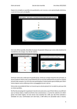 Diário de bordo Sala de Aula Invertida Ano letivo 2022/2023
4
Depois de corrigidas as questões do questionário, com recurso a uma apresentação eletrónica,
a aula terminou com um desafio:
Com esta última questão, discutida em grupo, foi possível reforçar que numa onda mecânica há
transferência de energia, mas não de matéria.
Senti que nesta aula, ainda que em grande grupo, ainda que comigo enquanto ator principal, os
alunos puderam intervir mais, já que falávamos de um assunto relativamente ao qual era suposto
já terem tido contacto. Foi uma aula mais participativa e tendo havido oportunidade para referir
outros tópicos como a diferença entre a propagação do som e da luz.
Sinto ainda necessidade de fazer um resumo que os alunos possam ter no caderno, para que não
se sintam perdidos.
No final da aula perguntei se gostavam mais de uma aula como a que tinham tido ou se preferiam
que eu tivesse dado a matéria da forma mais convencional, e a turma foi unânime em referir
gostar mais deste registo. Um dos alunos mais assertivo foi o DM, que não tinha realizado a
atividade em casa. Confrontado com este facto, o DM referiu ter percebido tudo à mesma.
 