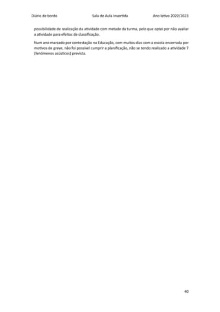 Diário de bordo Sala de Aula Invertida Ano letivo 2022/2023
40
possibilidade de realização da atividade com metade da turma, pelo que optei por não avaliar
a atividade para efeitos de classificação.
Num ano marcado por contestação na Educação, com muitos dias com a escola encerrada por
motivos de greve, não foi possível cumprir a planificação, não se tendo realizado a atividade 7
(fenómenos acústicos) prevista.
 