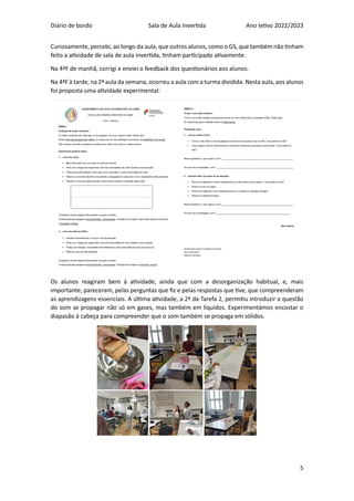 Diário de bordo Sala de Aula Invertida Ano letivo 2022/2023
5
Curiosamente, percebi, ao longo da aula, que outros alunos, como o GS, que também não tinham
feito a atividade de sala de aula invertida, tinham participado ativamente.
Na 4ªF de manhã, corrigi e enviei o feedback dos questionários aos alunos.
Na 4ªF à tarde, na 2ª aula da semana, ocorreu a aula com a turma dividida. Nesta aula, aos alunos
foi proposta uma atividade experimental:
Os alunos reagiram bem à atividade, ainda que com a desorganização habitual, e, mais
importante, pareceram, pelas perguntas que fiz e pelas respostas que tive, que compreenderam
as aprendizagens essenciais. A última atividade, a 2ª da Tarefa 2, permitiu introduzir a questão
do som se propagar não só em gases, mas também em líquidos. Experimentámos encostar o
diapasão à cabeça para compreender que o som também se propaga em sólidos.
 