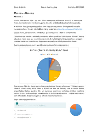 Diário de bordo Sala de Aula Invertida Ano letivo 2022/2023
6
27 de março a 31 de março
Atividade 2
Esta foi uma semana atípica por ser a última do segundo período. Os alunos já se sentiam de
férias, tivemos torneios interturmas, parte das aulas foi dedicada à auto e heteroavaliação.
A atividade Produção e propagação do som. Frequência e período foi lançada no dia 23 de
março e os alunos tiveram até dia 26 de março para a fazer: https://forms.office.com/e/Dp87nPP9th
Dos 27 alunos, 22 realizaram a atividade, o que corresponde a 81% de cumprimento.
Dos alunos que fizeram a atividade, uma aluna referiu que ficou “com algumas dúvidas”. Nestas
situações, insisto para que concretizem a dúvida. É muito importante que os alunos consigam
objetivar o que não entenderam, algo que me apercebo ser difícil para muitos alunos.
Quanto ao questionário com 4 questões, os resultados foram os seguintes:
Esta semana, 73% dos alunos que realizaram a atividade tiveram pelo menos 75% das respostas
corretas. Ainda assim, fez-se sentir o espírito de final de período, com os alunos menos
empenhados. O aluno que teve 0% é um aluno que reconheceu ter feito a atividade no último
minuto da hora final da entrega, sem empenho. O aluno que teve apenas 25% é de novo o aluno
com dificuldades de aprendizagem já referido na semana anterior.
Segue o balanço por questão:
4%
5%
18%
23%
50%
PRODUÇÃO E PROPAGAÇÃO DO SOM
0 25 50 75 100
 