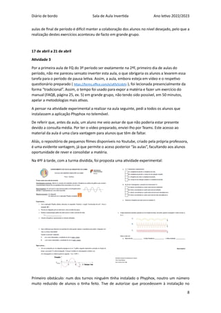 Diário de bordo Sala de Aula Invertida Ano letivo 2022/2023
8
aulas de final de período é difícil manter a colaboração dos alunos no nível desejado, pelo que a
realização destes exercícios aconteceu de facto em grande grupo.
17 de abril a 21 de abril
Atividade 3
Por a primeira aula de FQ do 3º período ser exatamente na 2ªF, primeiro dia de aulas do
período, não me pareceu sensato inverter esta aula, o que obrigaria os alunos a levarem essa
tarefa para o período de pausa letiva. Assim, a aula, embora esteja em vídeo e o respetivo
questionário preparado ( https://forms.office.com/e/uKfy5Udzhi ), foi lecionada presencialmente da
forma “tradicional”. Assim, o tempo foi usado para expor a matéria e fazer um exercício do
manual (FAQ8, página 25, ex. 5) em grande grupo, não tendo sido possível, em 50 minutos,
apelar a metodologias mais ativas.
A pensar na atividade experimental a realizar na aula seguinte, pedi a todos os alunos que
instalassem a aplicação Phyphox no telemóvel.
De referir que, antes da aula, um aluno me veio avisar de que não poderia estar presente
devido a consulta média. Por ter o vídeo preparado, enviei-lho por Teams. Este acesso ao
material da aula é uma clara vantagem para alunos que têm de faltar.
Aliás, o repositório de pequenos filmes disponíveis no Youtube, criado pela própria professora,
é uma evidente vantagem, já que permite o aceso posterior “às aulas”, facultando aos alunos
oportunidade de rever e consolidar a matéria.
Na 4ªF à tarde, com a turma dividida, foi proposta uma atividade experimental:
Primeiro obstáculo: num dos turnos ninguém tinha instalado o Phyphox, noutro um número
muito reduzido de alunos o tinha feito. Tive de autorizar que procedessem à instalação no
 