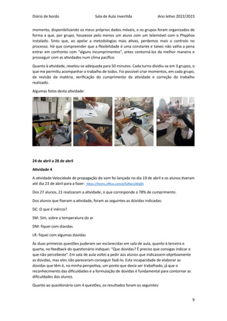 Diário de bordo Sala de Aula Invertida Ano letivo 2022/2023
9
momento, disponibilizando os meus próprios dados móveis, e os grupos foram organizados de
forma a que, por grupo, houvesse pelo menos um aluno com um telemóvel com o Phyphox
instalado. Sinto que, ao apelar a metodologias mais ativas, perdemos mais o controlo no
processo. Há que compreender que a flexibilidade é uma constante e talvez não valha a pena
entrar em confronto com “alguns incumprimentos”, antes contorná-los da melhor maneira e
prosseguir com as atividades num clima pacífico.
Quanto à atividade, revelou-se adequada para 50 minutos. Cada turno dividiu-se em 3 grupos, o
que me permitiu acompanhar o trabalho de todos. Foi possível criar momentos, em cada grupo,
de revisão da matéria, verificação do cumprimento da atividade e correção do trabalho
realizado.
Algumas fotos desta atividade:
24 de abril a 28 de abril
Atividade 4
A atividade Velocidade de propagação do som foi lançada no dia 19 de abril e os alunos tiveram
até dia 23 de abril para a fazer: https://forms.office.com/e/EdfwcUMp85
Dos 27 alunos, 21 realizaram a atividade, o que corresponde a 78% de cumprimento.
Dos alunos que fizeram a atividade, foram as seguintes as dúvidas indicadas:
DC: O que é inércia?
SM: Sim, sobre a temperatura do ar
DM: fiquei com dúvidas
LR: fiquei com algumas dúvidas
As duas primeiras questões puderam ser esclarecidas em sala de aula, quanto à terceira e
quarta, no feedback do questionário indiquei: “Que dúvidas? É preciso que consigas indicar o
que não percebeste”. Em sala de aula voltei a pedir aos alunos que indicassem objetivamente
as dúvidas, mas eles não pareceram conseguir fazê-lo. Esta incapacidade de elaborar as
dúvidas que têm é, na minha perspetiva, um ponto que devia ser trabalhado, já que o
reconhecimento das dificuldades e a formulação de dúvidas é fundamental para contornar as
dificuldades dos alunos.
Quanto ao questionário com 4 questões, os resultados foram os seguintes:
 