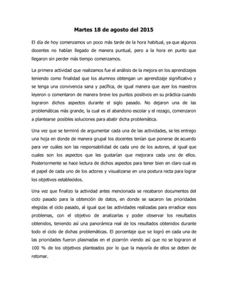 Martes 18 de agosto del 2015
El día de hoy comenzamos un poco más tarde de la hora habitual, ya que algunos
docentes no habían llegado de manera puntual, pero a la hora en punto que
llegaron sin perder más tiempo comenzamos.
La primera actividad que realizamos fue el análisis de la mejora en los aprendizajes
teniendo como finalidad que los alumnos obtengan un aprendizaje significativo y
se tenga una convivencia sana y pacífica, de igual manera que ayer los maestros
leyeron o comentaron de manera breve los puntos positivos en su práctica cuando
lograron dichos aspectos durante el siglo pasado. No dejaron una de las
problemáticas más grande, la cual es el abandono escolar y el rezago, comenzaron
a plantearse posibles soluciones para abatir dicha problemática.
Una vez que se terminó de argumentar cada una de las actividades, se les entrego
una hoja en donde de manera grupal los docentes tenían que ponerse de acuerdo
para ver cuáles son las responsabilidad de cada uno de los autores, al igual que
cuales son los aspectos que les gustarían que mejorara cada uno de ellos.
Posteriormente se hace lectura de dichos aspectos para tener bien en claro cual es
el papel de cada uno de los actores y visualizarse en una postura recta para lograr
los objetivos establecidos.
Una vez que finalizo la actividad antes mencionada se recabaron documentos del
ciclo pasado para la obtención de datos, en donde se sacaron las prioridades
elegidas el ciclo pasado, al igual que las actividades realizadas para erradicar esos
problemas, con el objetivo de analizarlas y poder observar los resultados
obtenidos, teniendo así una panorámica real de los resultados obtenidos durante
todo el ciclo de dichas problemáticas. El porcentaje que se logró en cada una de
las prioridades fueron plasmadas en el pizarrón viendo así que no se lograron el
100 % de los objetivos planteados por lo que la mayoría de ellos se deben de
retomar.
 