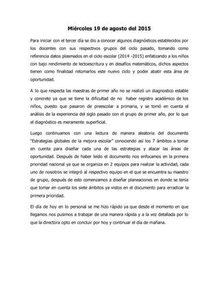 Miércoles 19 de agosto del 2015
Para iniciar con el tercer día se dio a conocer algunos diagnósticos establecidos por
los docentes con sus respectivos grupos del ciclo pasado, tomando como
referencia datos plasmados en el ciclo escolar (2014 -2015) enfatizando a los niños
con bajo rendimiento de lectoescritura y en desafíos matemáticos, dichos aspectos
tienen como finalidad retomarlos este nuevo ciclo y poder abatir esta área de
oportunidad.
A lo que respecta las maestras de primer año no se realizó un diagnostico estable
y concreto ya que se tiene la dificultad de no haber registro académico de los
niños, puesto que pasaron de preescolar a primaria, y se tomó en cuenta el
análisis de la experiencia del siglo pasado con el grupo de primer año, por lo que
el diagnóstico es meramente superficial.
Luego continuamos con una lectura de manera aleatoria del documento
“Estrategias globales de la mejora escolar” conociendo así los 7 ámbitos a tomar
en cuenta para diseñar cada una de las estrategias y atacar las áreas de
oportunidad. Después de haber leído el documento nos enfocamos en la primera
prioridad nacional ya que se organiza en 2 equipos para realizar la actividad, cada
uno de nosotros se integró al respectivo equipo en el que se encuentra su maestro
de grupo, después de esto comenzamos a diseñar planeaciones en donde se tenía
que tomar en cuenta los siete ámbitos ya vistos en el documento para erradicar la
primera prioridad.
El día de hoy en lo personal se me hizo rápido ya que desde el momento en que
llegamos nos pusimos a trabajar de una manera rápida y a la vez detallada por lo
que la directora opto en concluir por hoy y continuar el día de mañana.
 