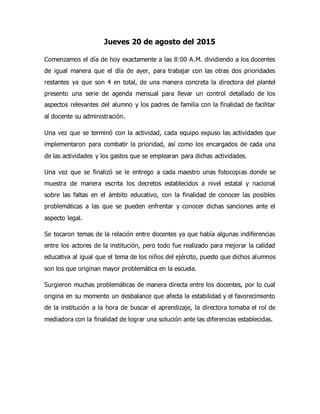 Jueves 20 de agosto del 2015
Comenzamos el día de hoy exactamente a las 8:00 A.M. dividiendo a los docentes
de igual manera que el día de ayer, para trabajar con las otras dos prioridades
restantes ya que son 4 en total, de una manera concreta la directora del plantel
presento una serie de agenda mensual para llevar un control detallado de los
aspectos relevantes del alumno y los padres de familia con la finalidad de facilitar
al docente su administración.
Una vez que se terminó con la actividad, cada equipo expuso las actividades que
implementaron para combatir la prioridad, así como los encargados de cada una
de las actividades y los gastos que se emplearan para dichas actividades.
Una vez que se finalizó se le entrego a cada maestro unas fotocopias donde se
muestra de manera escrita los decretos establecidos a nivel estatal y nacional
sobre las faltas en el ámbito educativo, con la finalidad de conocer las posibles
problemáticas a las que se pueden enfrentar y conocer dichas sanciones ante el
aspecto legal.
Se tocaron temas de la relación entre docentes ya que había algunas indiferencias
entre los actores de la institución, pero todo fue realizado para mejorar la calidad
educativa al igual que el tema de los niños del ejército, puesto que dichos alumnos
son los que originan mayor problemática en la escuela.
Surgieron muchas problemáticas de manera directa entre los docentes, por lo cual
origina en su momento un desbalance que afecta la estabilidad y el favorecimiento
de la institución a la hora de buscar el aprendizaje, la directora tomaba el rol de
mediadora con la finalidad de lograr una solución ante las diferencias establecidas.
 