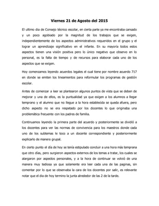 Viernes 21 de Agosto del 2015
El ultimo dia de Consejo técnico escolar, en cierta parte ya me encontraba cansado
y un poco agobiado por la magnitud de los trabajos que se exigen,
independientemente de los aspectos administrativos requeridos en el grupo y el
lograr un aprendizaje significativo en el infante. En su mayoría todos estos
aspectos tienen una visión positiva pero lo único negativo que observo en lo
personal, es la falta de tiempo y de recursos para elaborar cada uno de los
aspectos que se exigen.
Hoy comenzamos leyendo acuerdos legales el cual tiene por nombre acuerdo 717
en donde se emiten los lineamientos para reformular los programas de gestión
escolar.
Antes de comenzar a leer se plantearon algunos puntos de vista que se deben de
mejorar y una de ellos, es la puntualidad ya que exigen a los alumnos a llegar
temprano y el alumno que no llegue a la hora establecida se queda afuera, pero
dicho aspecto no se era respetado por los docentes lo que originaba una
problemática frecuente con los padres de familia.
Continuamos leyendo la primera parte del acuerdo y posteriormente se dividió a
los docentes para ver las normas de convivencia para los maestros donde cada
uno de los subtemas le toco a un docente correspondiente y posteriormente
explicarlo de manera grupal.
En cierto punto el día de hoy se tenía estipulado concluir a una hora más temprana
que otro días, pero surgieron aspectos externos de los temas a tratar, los cuales se
alargaron por aspectos personales, y a la hora de continuar se volvió de una
manera muy tediosa ya que solamente era leer cada una de las paginas, sin
comentar por lo que se observaba la cara de los docentes por salir, es relevante
notar que el dia de hoy termino la junta alrededor de las 2 de la tarde.
 