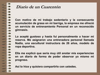 Con motivo de mi trabajo sedentario y la consecuente
acumulación de grasa en mi barriga, la empresa me ofreció
un servicio de entrenamiento Personal en un reconocido
gimnasio.
Lo acepté gustoso y hasta fui personalmente a hacer mi
reserva. Me asignaron una entrenadora personal llamada
Nadia, una escultural instructora de 26 años, modelo de
ropa deportiva.
Ella me explicó que sería muy útil anotar mis experiencias
en un diario de forma de poder observar yo mismo mi
progreso.
Así lo hice y quisiera compartirlo con ustedes.
Diario de un Cuarentón
 