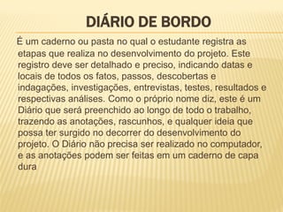 DIÁRIO DE BORDODIÁRIO DE BORDODIÁRIO DE BORDODIÁRIO DE BORDO
É um caderno ou pasta no qual o estudante registra as
etapas que realiza no desenvolvimento do projeto. Este
registro deve ser detalhado e preciso, indicando datas e
locais de todos os fatos, passos, descobertas e
indagações, investigações, entrevistas, testes, resultados e
respectivas análises. Como o próprio nome diz, este é um
Diário que será preenchido ao longo de todo o trabalho,
trazendo as anotações, rascunhos, e qualquer ideia que
possa ter surgido no decorrer do desenvolvimento do
projeto. O Diário não precisa ser realizado no computador,
e as anotações podem ser feitas em um caderno de capa
dura
 