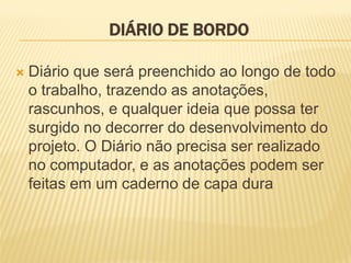 DIÁRIO DE BORDODIÁRIO DE BORDODIÁRIO DE BORDODIÁRIO DE BORDO
 Diário que será preenchido ao longo de todo
o trabalho, trazendo as anotações,
rascunhos, e qualquer ideia que possa ter
surgido no decorrer do desenvolvimento do
projeto. O Diário não precisa ser realizado
no computador, e as anotações podem ser
feitas em um caderno de capa dura
 