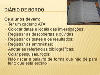 DIÁRIO DE BORDODIÁRIO DE BORDO
Os alunos devem:
 Ter um caderno ATA;
 Colocar datas e locais das investigações;
 Registrar as descobertas e dúvidas;
 Registrar os testes e os resultados;
 Registrar as entrevistas;
 Anotar as referências bibliográficas;
 Colar pesquisas, fotos;
 Não riscar a palavra de forma que não dê para
ler o que está escrito
 