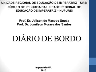 DIÁRIO DE BORDO
UNIDADE REGIONAL DE EDUCAÇÃO DE IMPERATRIZ – UREI
NÚCLEO DE PESQUISA DA UNIDADE REGIONAL DE
EDUCAÇÃO DE IMPERATRIZ – NUPUREI
Prof. Dr. Jailson de Macedo Sousa
Prof. Dr. Jomilson Moraes dos Santos
Imperatriz-MA
2015
 
