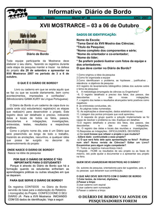 Informativo Diário de Bordo
MÊS: Agosto

Aluno/ Nº: 08

ANO: 2007

XVII MOSTRARCE – 03 a 06 de Outubro
DADOS DE IDENTIFICAÇÃO:

Diário de Bordo
Toda equipe participante da Mostrarce deve
elaborar o seu diário, fazendo os registros durante
cada etapa da pesquisa manter e trazer na defesa
do projeto dia 28 de setembro e apresentar na
XVII Mostrarce 2007 no período de 3 a 6 de
outubro.
O QUE É O DIÁRIO DE BORDO?
Livro ou caderno em que se anota aquilo que
se faz ou que se sucede diariamente, bem como
acontecimentos, impressões e confissões”.
(Minidicionário GAMA KURY da Língua Portuguesa)
O Diário de Bordo é um caderno de capa dura ou
pasta onde o(s) estudante(s) registra(m) as etapas
que realiza(m) para desenvolver o projeto. Este
registro deve ser detalhado e preciso, indicando
datas e locais de todos os fatos, passos,
descobertas
e
indagações,
investigações,
entrevistas, testes, resultados e respectivas
análises.
Como o próprio nome diz, este é um Diário que
será preenchido ao longo de todo o trabalho,
trazendo as anotações, rascunhos, e qualquer idéia
que possa ter surgido no decorrer do
desenvolvimento do projeto
ONDE NASCE O DIÁRIO DE BORDO?
Nasce na idéia da pesquisa
POR QUE O DIÁRIO DE BORDO É TÃO
IMPORTANTE PARA O ESTUDANTE?
Porque é através do Diário de Bordo que há a
formação quando os estudantes enfrentam as
aprendizagens práticas ou outras situações em que
se deparam.
PARA QUE SERVE O DIÁRIO DE BORDO?
Os registros CONTIDOS no Diário de Bordo
servirão de base para a elaboração do Relatório
( monografia) do Projeto. CONFECCIONE O SEU
DIÁRIO JÁ Para a XVII Mostrarce INICIANDO
COM OS dados de identificação. Veja a seguir:

Nome da Escola;
*Tema Geral da XVII Mostra das Ciências;
*Título da Pesquisa;
*Nome completo dos componentes e série;
*Nome do orientador e co-orientador;
*Nome do líder;
* Se preferir poderá ilustrar com fotos da equipe e
dos orientadores;
O que deve conter no Diário de Bordo?
1.Como originou a ideia da pesquisa
2.Como foi organizada a equipe
3.Como identificaram o problema, as hipóteses , justificativa ,
relevância e objetivos da pesquisa
4.O registro do levantamento bibliográfico (idéias dos autores sobre
o tema da pesquisa)
5. A metodologia empregada de ciências ou Engenharia?
·-6. O registro detalhado e preciso dos fatos, dos passos, das
descobertas
e
das
novas
indagações;
7. o registro dos testes e resultados alcançados tanto positivos como
negativos;
8· as entrevistas conduzidas, etc.
9.. As páginas todas numeradas;
10. As explicações e observações, dados estatístico se houver;
11. Listagem dos pontos principais que você aprendeu;
12. A resposta do grupo quanto a solução implementada se foi
capaz de resolver o problema ou nào. Explique em detalhes
13.O registro detalhado e preciso dos fatos, dos passos, das
descobertas
e
das
novas
indagações;
14.. O registro das datas e locais das reuniões e investigações;
15.Respostas as indagações:, DIFICULDADES, DECISÕES
a) Se você tivesse que refazer o projeto o que mudaria?
. b)Será dado continuidade a esse projeto?
c) O que será feito dele após apresentação na feira? Publicar
num site? Numa revista de Ciências? Editar um Livro?
Encaminhar para algum orgão competente?
11. Todos os registros manuscritos(a mào)
•Fotografe , FILME os resultados de seu projeto ou as fases do
mesmo, isto pode ajudar a documentar e a apresentar seu projeto
na feira.
QUEM DEVE USAR(DEIXAR REGISTROS) NO O DIÁRIO?
Os autores da pesquisa, orientadores para dar sugestòes, pais, e
ou pessoas que deixaram sua contribuição.
O QUE NÃO DEVE SER FEITO COM O DIÁRIO DE BORDO
1.Colar textos, de internet, digitados,
2.Passar a limpo
3.Usar caderno com espiral
4.Usar caderno sem numeração
5.Passar o caderno a limpo

O DIÁRIO DE BORDO VAI AONDE OS
PESQUISADORES FOREM

 