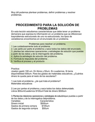Muy útil podemos plantear problemas, definir problemas y resolver
problemas.

PROCEDIMIENTO PARA LA SOLUCIÓN DE
PROBLEMAS
En esta lección estudiamos características que debe tener un problema
demanera que expresa la información en un problema que se diferencian
losproblemas estructurado de uno no estructurado, los tipos de
variablesnos encontramos en el enunciado de un problema.
Problemas para resolver un problema.
1 Lee cuidadosamente todo el problema.
2. Lee parte por parte el problema y saca todos los datios del enunciado.
3. plantea las relaciones operaciones y estrategias de solución que puedas
a partir de los datos y de la interrogante del problema.
4. Aplica la estrategia de solución del problema.
5. Formula la respuesta del problema .
6. Verifica el proceso y el producto

Practica:
Joselyn gastó 100 um. En libros y 50um. En cuadernos. Si tenía
disponibilidad 500um. Para los gastos de materiales educativos, ¿Cuántos
dinero le queda para el resto de los escolares?
1.Lee todo el problema. ¿de qué trata el problema?
Materiales educativos
2.Lee por partes el problema y saca todos los datos delenunciado.
Libros $50umCuadernos $100umTotal de dinero $500um
3.Plantea las relaciones operaciones y estrategias de soluciónque puedas a partir
de los datos y de la interrogativa delproblema.
Variables:
Característica
Dinero inicial
$500um
Gastos de primera compra
$100um
Gastos de segunda compra
$50um

 