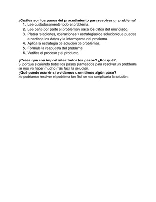 ¿Cuáles son los pasos del procedimiento para resolver un problema?
1. Lee cuidadosamente todo el problema.
2. Lee parte por parte el problema y saca los datos del enunciado.
3. Platea relaciones, operaciones y estrategias de solución que puedas
a partir de los datos y la interrogante del problema.
4. Aplica la estrategia de solución de problemas.
5. Formula la respuesta del problema
6. Verifica el proceso y el producto.
¿Crees que son importantes todos los pasos? ¿Por qué?
Si porque siguiendo todos los pasos planteados para resolver un problema
se nos va hacer mucho más fácil la solución.
¿Qué puede ocurrir si olvidamos u omitimos algún paso?
No podríamos resolver el problema tan fácil se nos complicaría la solución.

 