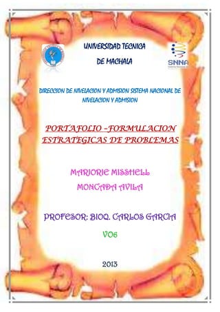 UNIVERSIDAD TECNICA
DE MACHALA

DIRECCION DE NIVELACION Y ADMISION SISTEMA NACIONAL DE
NIVELACION Y ADMISION

PORTAFOLIO –FORMULACION
ESTRATEGICAS DE PROBLEMAS

MARJORIE MISSHELL
MONCADA AVILA
PROFESOR: BIOQ. CARLOS GARCIA
VO6
2013

 