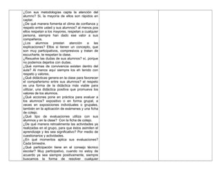¿Con sus metodologías capta la atención del
alumno? Si, la mayoría de ellos son rápidos en
captar.
¿De qué manera fomenta el clima de confianza y
respeto entre usted y sus alumnos? al menos pos
ellos respetan a los mayores, respetan a cualquier
persona, siempre han dado ese valor a sus
compañeros.
¿Los alumnos prestan atención a las
explicaciones? Ellos si tienen un concepto, que
son muy participativos, compresivos y tratan de
escucharte, te respetan la clase.
¿Resuelve las dudas de sus alumnos? sí, porque
no podemos dejarlos con dudas.
¿Qué normas de convivencia existen dentro del
aula? Al menos aquí siempre los eh tenido con
respeto y valores.
¿Qué didácticas genera en la clase para favorecer
el compañerismo entre sus alumnos? el respeto
es una forma de la didáctica más viable para
utilizar, una didáctica positiva que promueva los
valores de los alumnos.
¿Qué acciones pone en práctica para evaluar a
los alumnos? expositivo o en forma grupal, a
veces en exposiciones individuales o grupales,
también en la aplicación de exámenes y una ficha
de cotejo.
¿Qué tipo de evaluaciones utiliza con sus
alumnos y en la clase? Con la ficha de cotejo.
¿De qué manera retroalimenta las actividades ya
realizadas en el grupo, para que éstos asimilen el
aprendizaje y les sea significativo? Por medio de
cuestionarios y actividades.
¿En qué momentos aplica sus evaluaciones?
Cada bimestre.
¿Qué participación tiene en el consejo técnico
escolar? Muy participativo, cuando no estoy de
acuerdo ya sea siempre positivamente, siempre
buscamos la forma de resolver cualquier
 